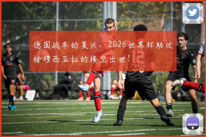 德国战车的复兴，2026世界杯助攻榜穆西亚拉的横空出世！