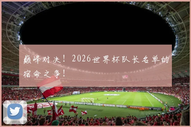 巅峰对决！2026世界杯队长名单的宿命之争！