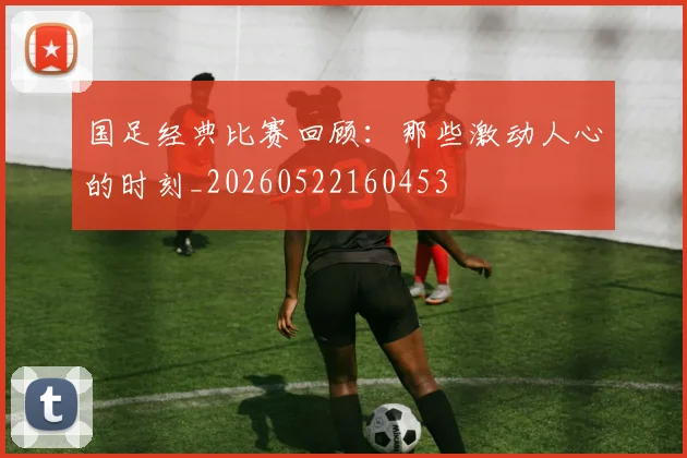 国足经典比赛回顾：那些激动人心的时刻_20260522160453