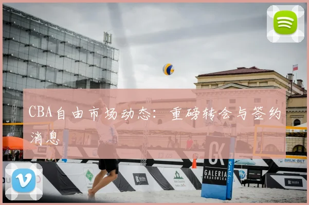 CBA自由市场动态：重磅转会与签约消息