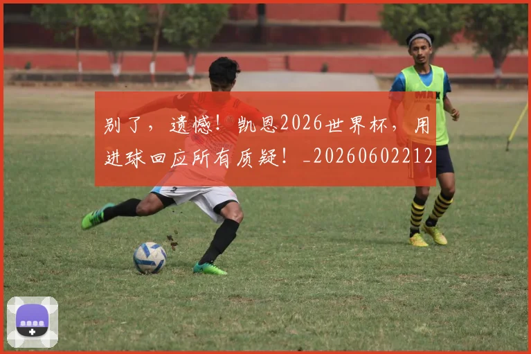 别了，遗憾！凯恩2026世界杯，用进球回应所有质疑！_20260602212531_20260704173705