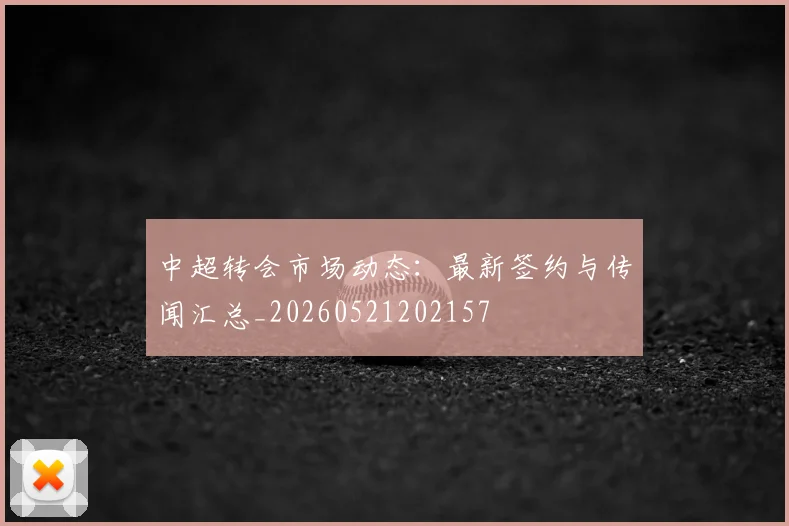 中超转会市场动态：最新签约与传闻汇总_20260521202157