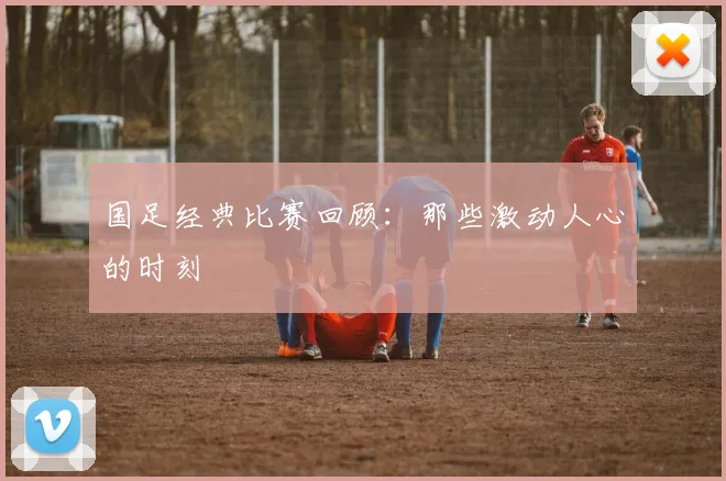 国足经典比赛回顾:那些激动人心的时刻