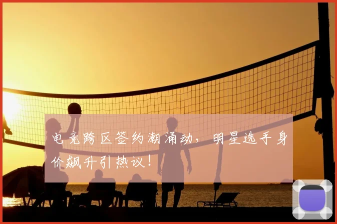 电竞跨区签约潮涌动,明星选手身价飙升引热议!