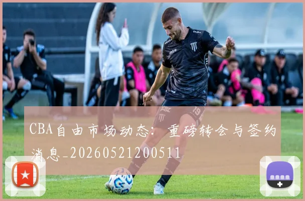 CBA自由市场动态:重磅转会与签约消息_20260521200511