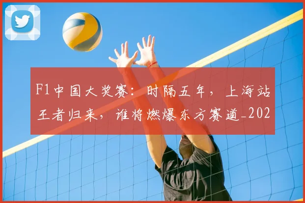 F1中国大奖赛：时隔五年，上海站王者归来，谁将燃爆东方赛道_20260529145742_20260702043107