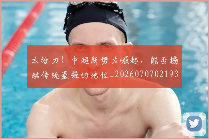 太给力!中超新势力崛起,能否撼动传统豪强的地位_20260707021935