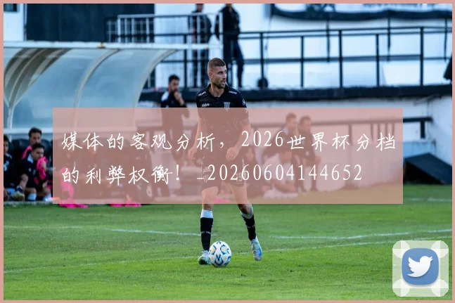 媒体的客观分析,2026世界杯分档的利弊权衡!_20260604144652