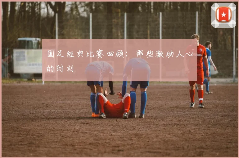 国足经典比赛回顾：那些激动人心的时刻