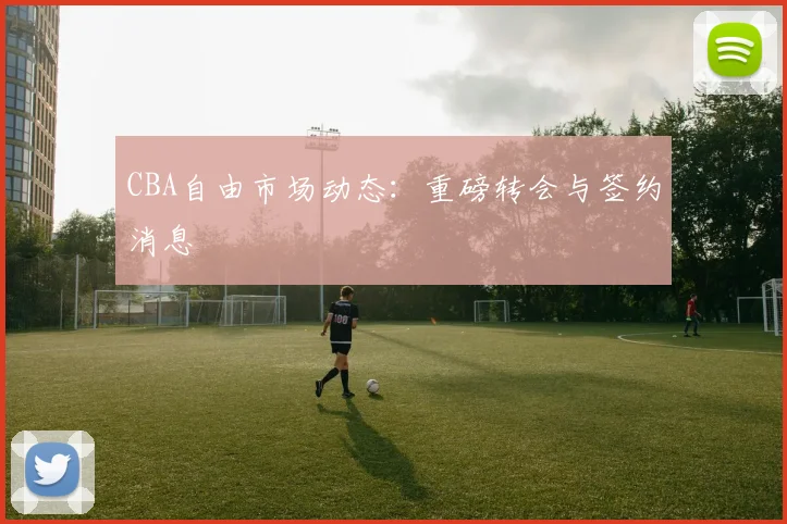 CBA自由市场动态:重磅转会与签约消息