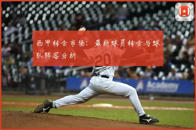 西甲转会市场:最新球员转会与球队阵容分析